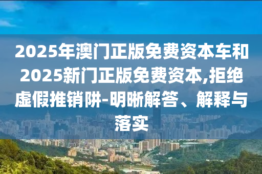 2025年澳門正版免費資本車和2025新門正版免費資本,拒絕虛假推銷阱-明晰解答、解釋與落實